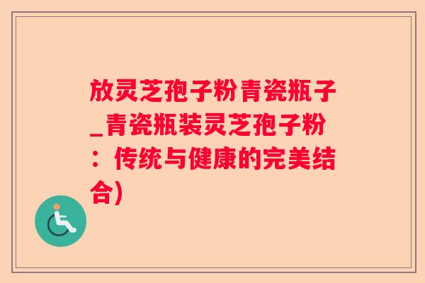 放灵芝孢子粉青瓷瓶子_青瓷瓶装灵芝孢子粉：传统与健康的完美结合)