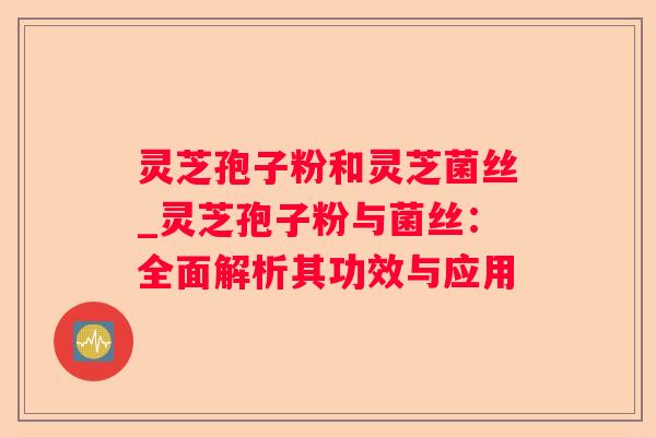 灵芝孢子粉和灵芝菌丝_灵芝孢子粉与菌丝:全面解析其功效与应用 灵芝孢子粉和灵芝菌丝_灵芝孢子粉与菌丝:全面解析其功效与应用