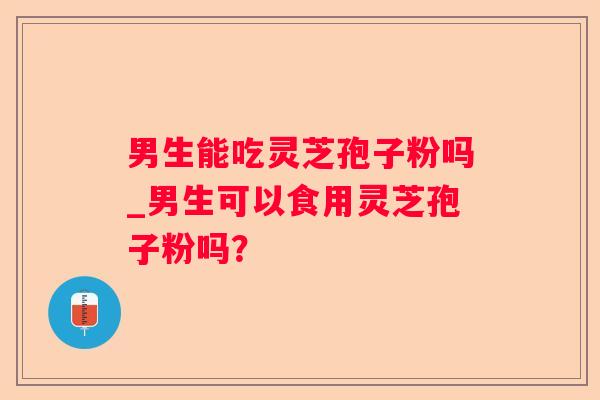 男生能吃灵芝孢子粉吗_男生可以食用灵芝孢子粉吗? 男生能吃灵芝孢子粉吗_男生可以食用灵芝孢子粉吗?