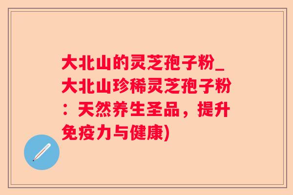 大北山的灵芝孢子粉_大北山珍稀灵芝孢子粉：天然养生圣品，提升免疫力与健康)