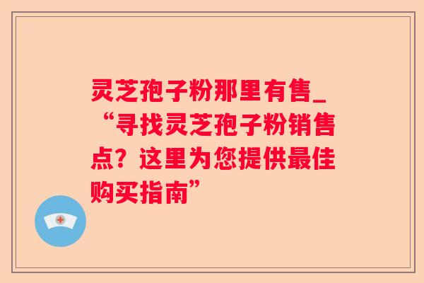 灵芝孢子粉那里有售_“寻找灵芝孢子粉销售点?这里为您提供佳购买指南” 灵芝孢子粉那里有售_“寻找灵芝孢子粉销售点?这里为您提供佳购买指南”