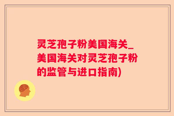 灵芝孢子粉美国海关_美国海关对灵芝孢子粉的监管与进口指南)