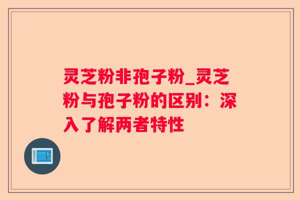 灵芝粉非孢子粉_灵芝粉与孢子粉的区别:深入了解两者特性 灵芝粉非孢子粉_灵芝粉与孢子粉的区别:深入了解两者特性