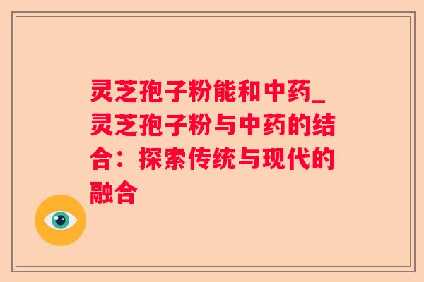 灵芝孢子粉能和_灵芝孢子粉与的结合：探索传统与现代的融合
