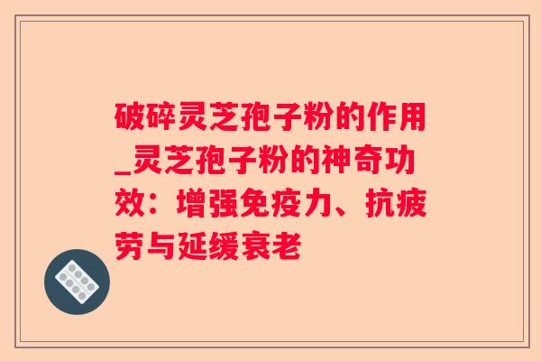 破碎灵芝孢子粉的作用_灵芝孢子粉的神奇功效：增强免疫力、与延缓