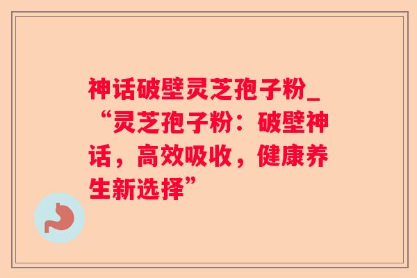 神话破壁灵芝孢子粉_“灵芝孢子粉：破壁神话，高效吸收，健康养生新选择”