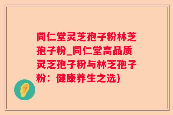 同仁堂灵芝孢子粉林芝孢子粉_同仁堂高品质灵芝孢子粉与林芝孢子粉：健康养生之选)