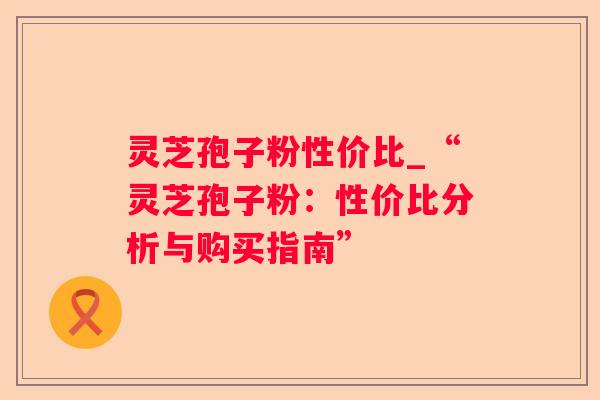 灵芝孢子粉性价比_“灵芝孢子粉：性价比分析与购买指南”