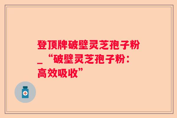 登顶牌破壁灵芝孢子粉_“破壁灵芝孢子粉:高效吸收” 登顶牌破壁灵芝孢子粉_“破壁灵芝孢子粉:高效吸收”