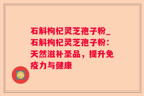 石斛枸杞灵芝孢子粉_石斛枸杞灵芝孢子粉：天然滋补圣品，提升免疫力与健康