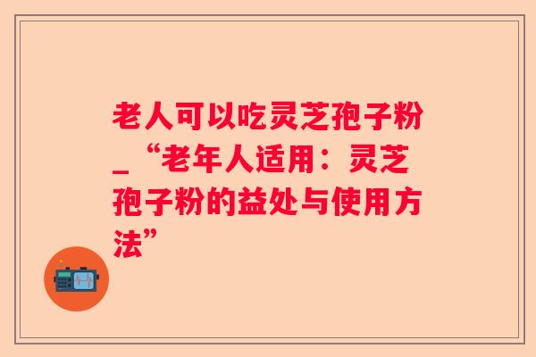 老人可以吃灵芝孢子粉_“老年人适用:灵芝孢子粉的益处与使用方法” 老人可以吃灵芝孢子粉_“老年人适用:灵芝孢子粉的益处与使用方法”