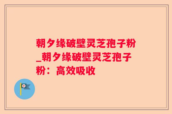 朝夕缘破壁灵芝孢子粉_朝夕缘破壁灵芝孢子粉：高效吸收