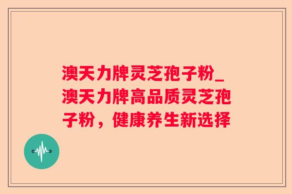 澳天力牌灵芝孢子粉_澳天力牌高品质灵芝孢子粉,健康养生新选择 澳天力牌灵芝孢子粉_澳天力牌高品质灵芝孢子粉,健康养生新选择
