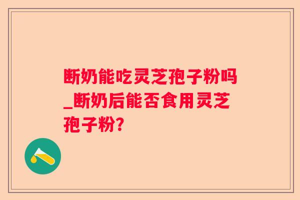 断奶能吃灵芝孢子粉吗_断奶后能否食用灵芝孢子粉? 断奶能吃灵芝孢子粉吗_断奶后能否食用灵芝孢子粉?