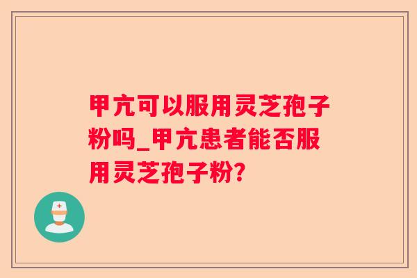 甲亢可以服用灵芝孢子粉吗_甲亢患者能否服用灵芝孢子粉？