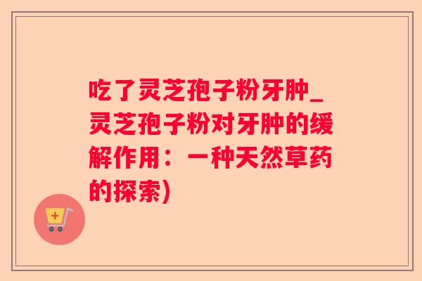 吃了灵芝孢子粉牙肿_灵芝孢子粉对牙肿的缓解作用：一种天然草药的探索)