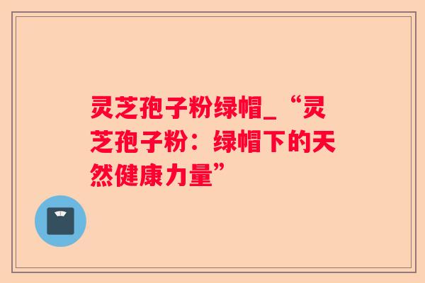 灵芝孢子粉绿帽_“灵芝孢子粉:绿帽下的天然健康力量” 灵芝孢子粉绿帽_“灵芝孢子粉:绿帽下的天然健康力量”
