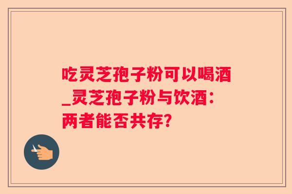 吃灵芝孢子粉可以喝酒_灵芝孢子粉与饮酒:两者能否共存? 吃灵芝孢子粉可以喝酒_灵芝孢子粉与饮酒:两者能否共存?