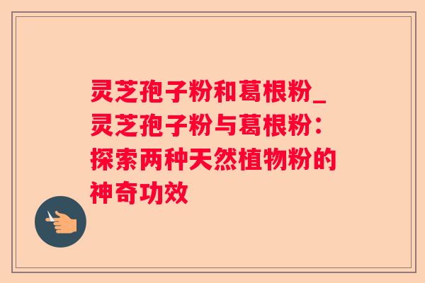 灵芝孢子粉和葛根粉_灵芝孢子粉与葛根粉:探索两种天然植物粉的神奇功效 灵芝孢子粉和葛根粉_灵芝孢子粉与葛根粉:探索两种天然植物粉的神奇功效
