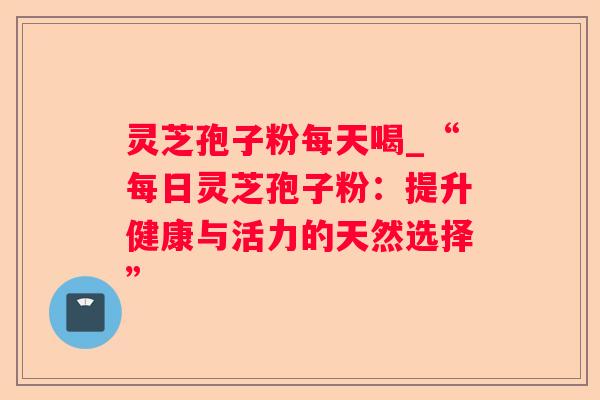 灵芝孢子粉每天喝_“每日灵芝孢子粉：提升健康与活力的天然选择”