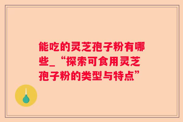 能吃的灵芝孢子粉有哪些_“探索可食用灵芝孢子粉的类型与特点” 能吃的灵芝孢子粉有哪些_“探索可食用灵芝孢子粉的类型与特点”