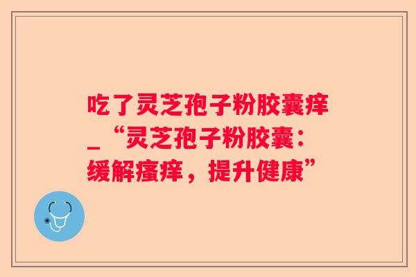 吃了灵芝孢子粉胶囊痒_“灵芝孢子粉胶囊:缓解,提升健康” 吃了灵芝孢子粉胶囊痒_“灵芝孢子粉胶囊:缓解,提升健康”