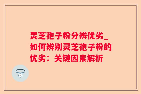 灵芝孢子粉分辨优劣_如何辨别灵芝孢子粉的优劣:关键因素解析 灵芝孢子粉分辨优劣_如何辨别灵芝孢子粉的优劣:关键因素解析
