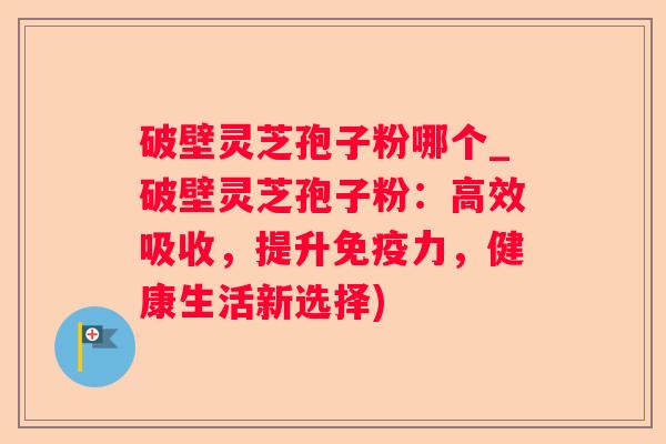 破壁灵芝孢子粉哪个_破壁灵芝孢子粉：高效吸收，提升免疫力，健康生活新选择)