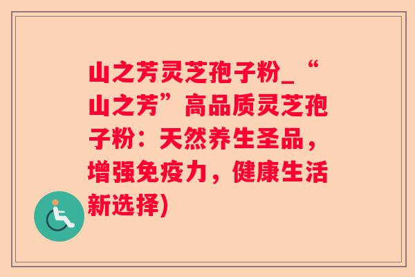 山之芳灵芝孢子粉_“山之芳”高品质灵芝孢子粉：天然养生圣品，增强免疫力，健康生活新选择)