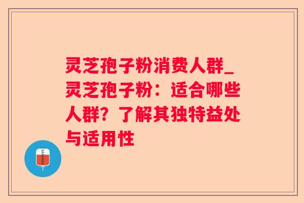 灵芝孢子粉消费人群_灵芝孢子粉：适合哪些人群？了解其独特益处与适用性