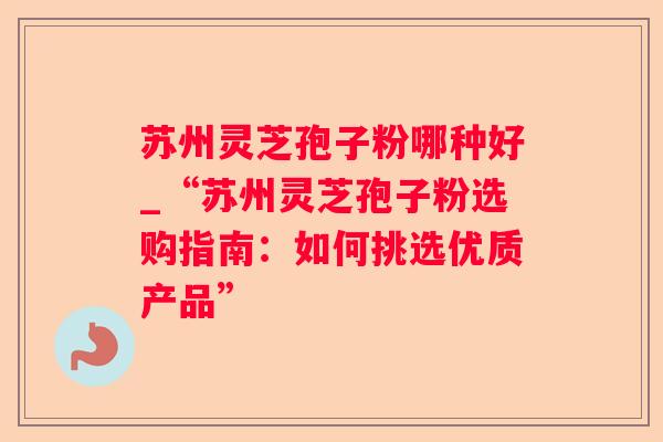 苏州灵芝孢子粉哪种好_“苏州灵芝孢子粉选购指南：如何挑选优质产品”