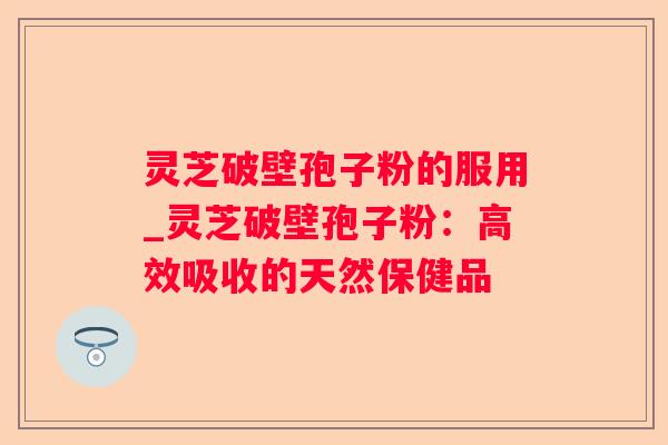 灵芝破壁孢子粉的服用_灵芝破壁孢子粉:高效吸收的天然保健品 灵芝破壁孢子粉的服用_灵芝破壁孢子粉:高效吸收的天然保健品