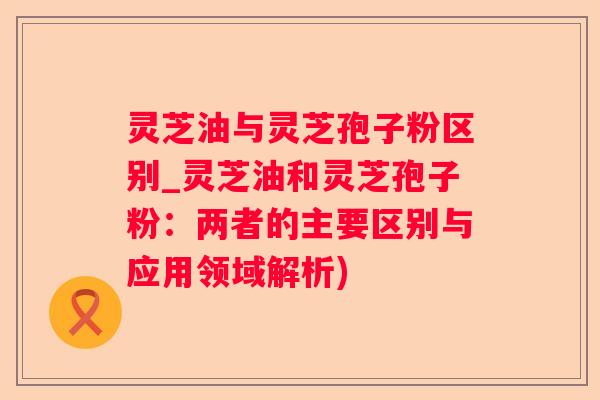 灵芝油与灵芝孢子粉区别_灵芝油和灵芝孢子粉:两者的主要区别与应用领域解析) 灵芝油与灵芝孢子粉区别_灵芝油和灵芝孢子粉:两者的主要区别与应用领域解析)