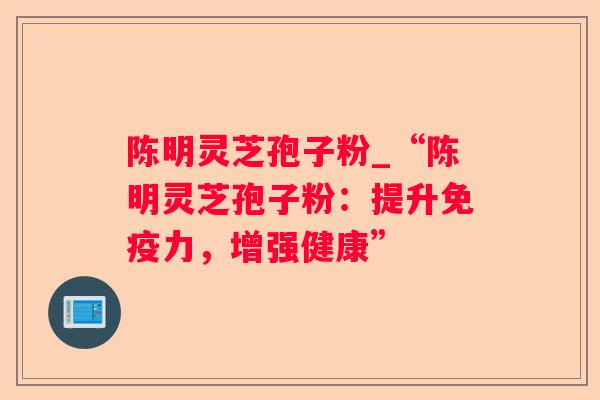 陈明灵芝孢子粉_“陈明灵芝孢子粉：提升免疫力，增强健康”