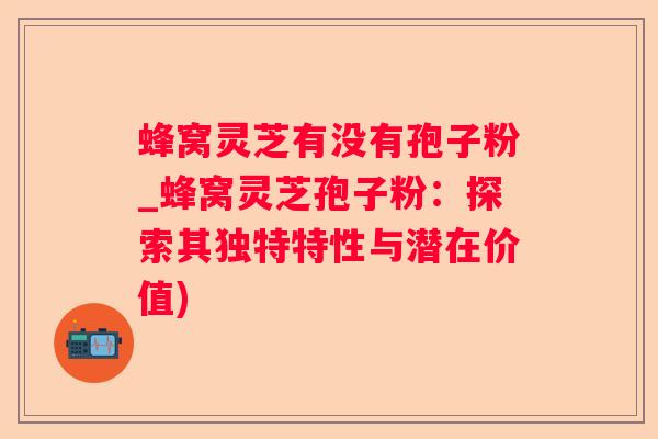 蜂窝灵芝有没有孢子粉_蜂窝灵芝孢子粉：探索其独特特性与潜在价值)