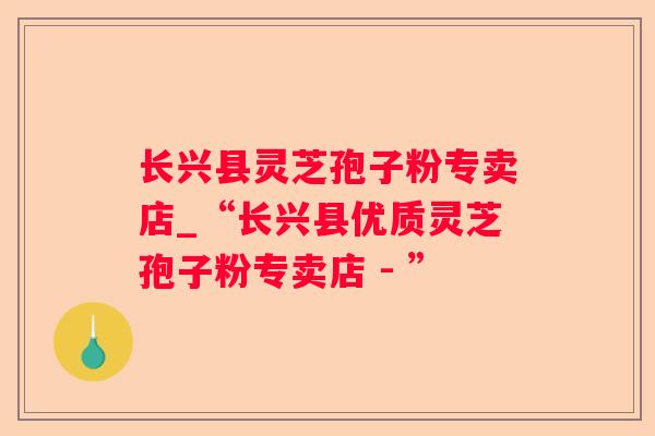 长兴县灵芝孢子粉专卖店_“长兴县优质灵芝孢子粉专卖店 - ”