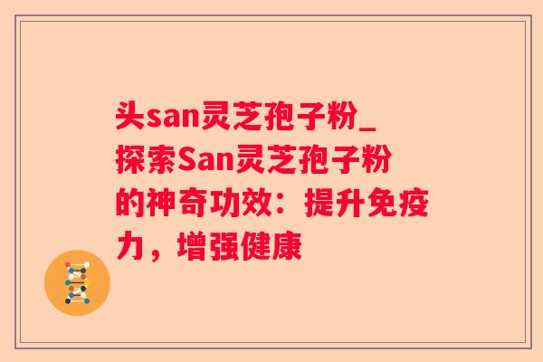 头san灵芝孢子粉_探索San灵芝孢子粉的神奇功效:提升免疫力,增强健康 头san灵芝孢子粉_探索San灵芝孢子粉的神奇功效:提升免疫力,增强健康