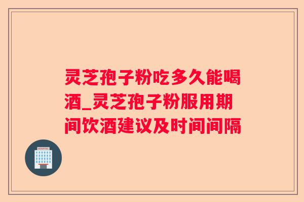 灵芝孢子粉吃多久能喝酒_灵芝孢子粉服用期间饮酒建议及时间间隔