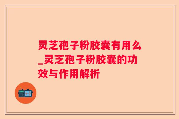灵芝孢子粉胶囊有用么_灵芝孢子粉胶囊的功效与作用解析