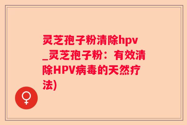 灵芝孢子粉清除hpv_灵芝孢子粉：有效清除HPV的天然疗法)