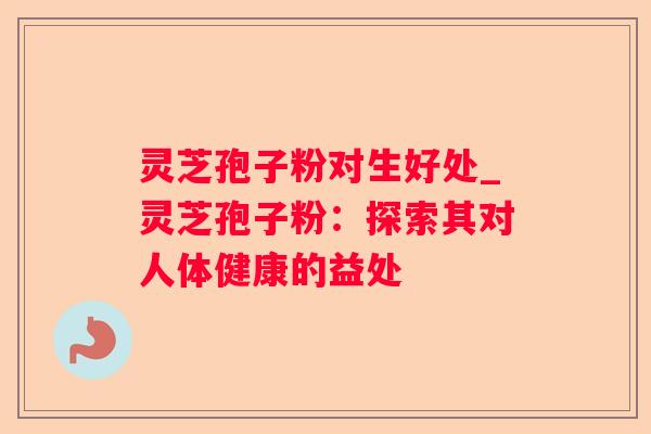灵芝孢子粉对生好处_灵芝孢子粉：探索其对人体健康的益处