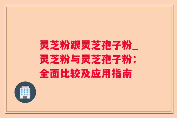 灵芝粉跟灵芝孢子粉_灵芝粉与灵芝孢子粉：全面比较及应用指南