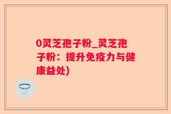 0灵芝孢子粉_灵芝孢子粉：提升免疫力与健康益处)
