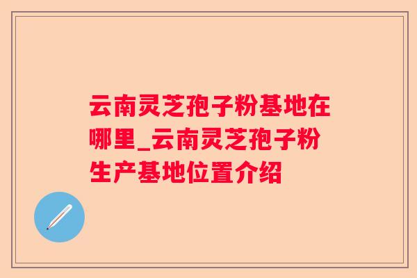 云南灵芝孢子粉基地在哪里_云南灵芝孢子粉生产基地位置介绍