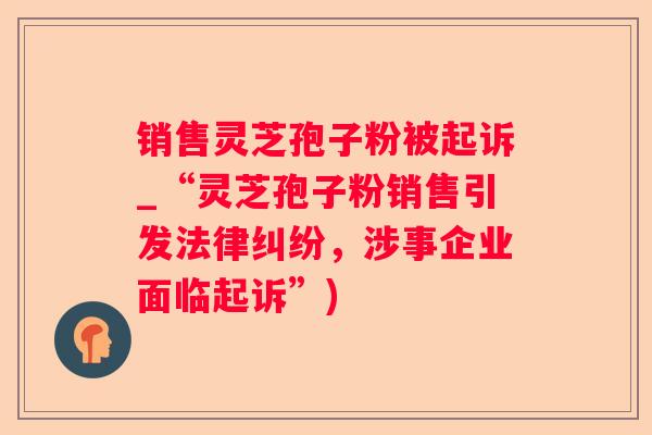 销售灵芝孢子粉被起诉_“灵芝孢子粉销售引发法律纠纷，涉事企业面临起诉”)