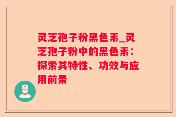 灵芝孢子粉黑色素_灵芝孢子粉中的黑色素：探索其特性、功效与应用前景