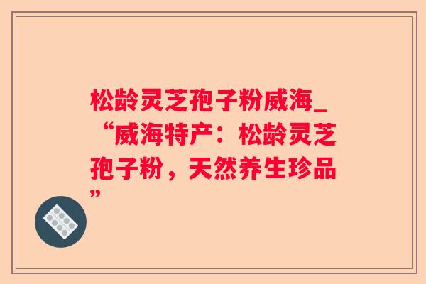 松龄灵芝孢子粉威海_“威海特产:松龄灵芝孢子粉,天然养生珍品” 松龄灵芝孢子粉威海_“威海特产:松龄灵芝孢子粉,天然养生珍品”