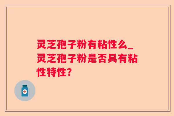 灵芝孢子粉有粘性么_灵芝孢子粉是否具有粘性特性？