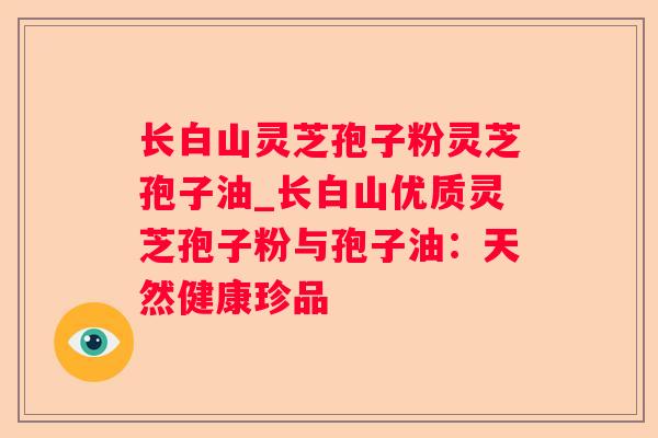 长白山灵芝孢子粉灵芝孢子油_长白山优质灵芝孢子粉与孢子油：天然健康珍品