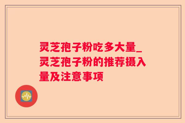 灵芝孢子粉吃多大量_灵芝孢子粉的推荐摄入量及注意事项